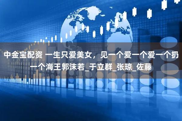 中金宝配资 一生只爱美女，见一个爱一个爱一个扔一个海王郭沫若_于立群_张琼_佐藤