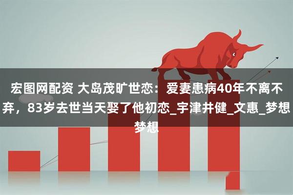 宏图网配资 大岛茂旷世恋：爱妻患病40年不离不弃，83岁去世当天娶了他初恋_宇津井健_文惠_梦想