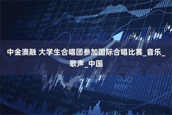 中金澳融 大学生合唱团参加国际合唱比赛_音乐_歌声_中国