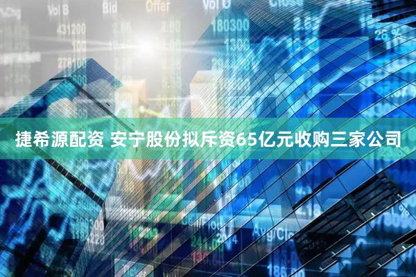 捷希源配资 安宁股份拟斥资65亿元收购三家公司