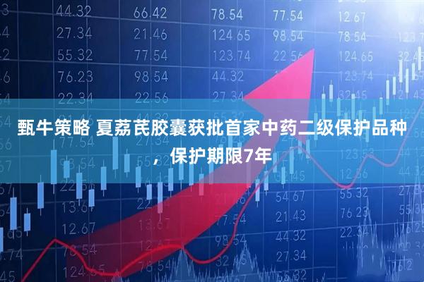 甄牛策略 夏荔芪胶囊获批首家中药二级保护品种，保护期限7年