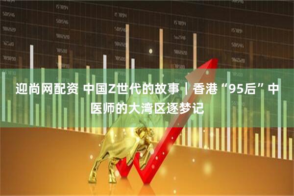 迎尚网配资 中国Z世代的故事｜香港“95后”中医师的大湾区逐梦记