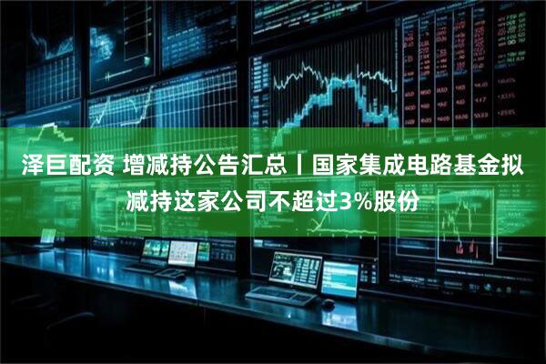 泽巨配资 增减持公告汇总丨国家集成电路基金拟减持这家公司不超过3%股份