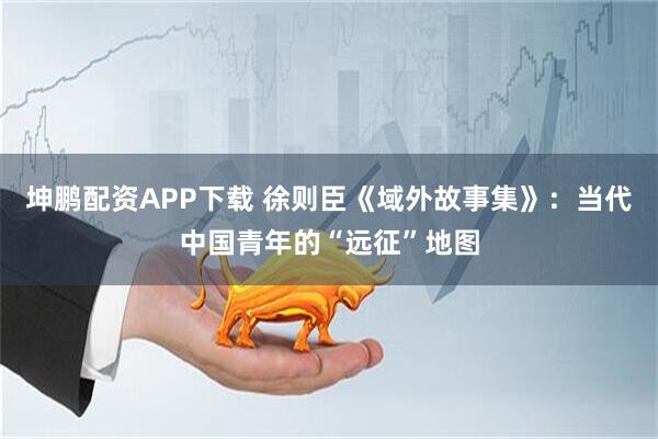 坤鹏配资APP下载 徐则臣《域外故事集》：当代中国青年的“远征”地图