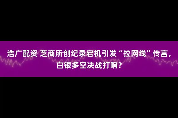 浩广配资 芝商所创纪录宕机引发“拉网线”传言，白银多空决战打响？