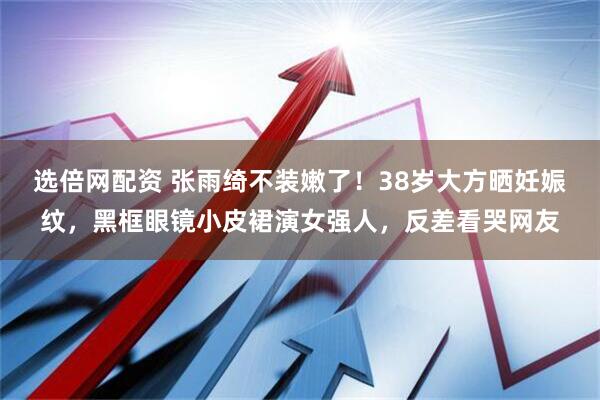 选倍网配资 张雨绮不装嫩了！38岁大方晒妊娠纹，黑框眼镜小皮裙演女强人，反差看哭网友