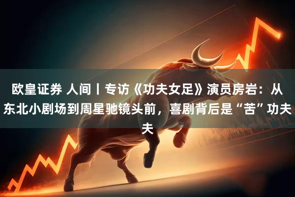 欧皇证券 人间丨专访《功夫女足》演员房岩：从东北小剧场到周星驰镜头前，喜剧背后是“苦”功夫